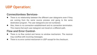 UDP Operation:
Connectionless Services-
● There is no relationship between the different user datagrams even if they
are coming from the same source process and going to the same
destination program. The user datagrams are not numbered.
● Also, there is no connection establishment and no connection termination.
This means that each user datagram can travel on a different path.
Flow and Error Control-
● There is no flow control and hence no window mechanism. The receiver
may overflow with incoming messages.
● There is no error control mechanism in UDP except for the checksum.
 