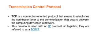 • TCP is a connection-oriented protocol that means it establishes
the connection prior to the communication that occurs between
the computing devices in a network.
• This protocol is used with an IP protocol, so together, they are
referred to as a TCP/IP
Transmission Control Protocol
 