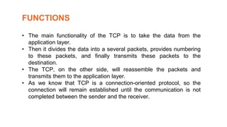 • The main functionality of the TCP is to take the data from the
application layer.
• Then it divides the data into a several packets, provides numbering
to these packets, and finally transmits these packets to the
destination.
• The TCP, on the other side, will reassemble the packets and
transmits them to the application layer.
• As we know that TCP is a connection-oriented protocol, so the
connection will remain established until the communication is not
completed between the sender and the receiver.
FUNCTIONS
 