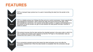 FEATURES
•Transport Layer
Protocol
•TCP is a transport layer protocol as it is used in transmitting the data from the sender to the
receiver..
•Reliable
•TCP is a reliable protocol as it follows the flow and error control mechanism. It also supports the
acknowledgment mechanism, which checks the state and sound arrival of the data. In the
acknowledgment mechanism, the receiver sends either positive or negative acknowledgment to
the sender so that the sender can get to know whether the data packet has been received or
needs to resend.
•Order of the data
is maintained
•This protocol ensures that the data reaches the intended receiver in the same order in which it is
sent. It orders and numbers each segment so that the TCP layer on the destination side can
reassemble them based on their ordering.
•Connection-
oriented
•It is a connection-oriented service that means the data exchange occurs only after the
connection establishment. When the data transfer is completed, then the connection will get
terminated.
 