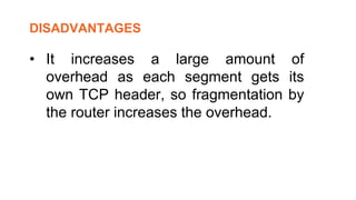 • It increases a large amount of
overhead as each segment gets its
own TCP header, so fragmentation by
the router increases the overhead.
DISADVANTAGES
 