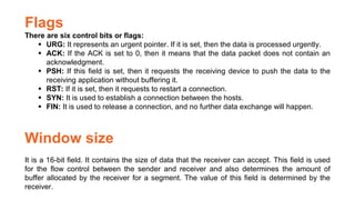 Flags
There are six control bits or flags:
 URG: It represents an urgent pointer. If it is set, then the data is processed urgently.
 ACK: If the ACK is set to 0, then it means that the data packet does not contain an
acknowledgment.
 PSH: If this field is set, then it requests the receiving device to push the data to the
receiving application without buffering it.
 RST: If it is set, then it requests to restart a connection.
 SYN: It is used to establish a connection between the hosts.
 FIN: It is used to release a connection, and no further data exchange will happen.
Window size
It is a 16-bit field. It contains the size of data that the receiver can accept. This field is used
for the flow control between the sender and receiver and also determines the amount of
buffer allocated by the receiver for a segment. The value of this field is determined by the
receiver.
 