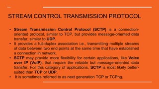 STREAM CONTROL TRANSMISSION PROTOCOL
• Stream Transmission Control Protocol (SCTP) is a connection-
oriented protocol, similar to TCP, but provides message-oriented data
transfer, similar to UDP.
• It provides a full-duplex association i.e., transmitting multiple streams
of data between two end points at the same time that have established
a connection in network.
• SCTP may provide more flexibility for certain applications, like Voice
over IP (VoIP), that require the reliable but message-oriented data
transfer. For this category of applications, SCTP is most likely better-
suited than TCP or UDP.
• It is sometimes referred to as next generation TCP or TCPng.
 
