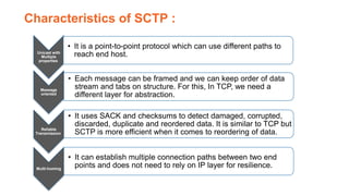 Unicast with
Multiple
properties
• It is a point-to-point protocol which can use different paths to
reach end host.
Message
oriented
• Each message can be framed and we can keep order of data
stream and tabs on structure. For this, In TCP, we need a
different layer for abstraction.
Reliable
Transmission
• It uses SACK and checksums to detect damaged, corrupted,
discarded, duplicate and reordered data. It is similar to TCP but
SCTP is more efficient when it comes to reordering of data.
Multi-homing
• It can establish multiple connection paths between two end
points and does not need to rely on IP layer for resilience.
Characteristics of SCTP :
 