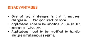• One of key challenges is that it requires
changes in transport stack on node.
• Applications need to be modified to use SCTP
instead of TCP/UDP.
• Applications need to be modified to handle
multiple simultaneous streams.
DISADVANTAGES
 