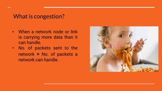 What is congestion?
• When a network node or link
is carrying more data than it
can handle.
• No. of packets sent to the
network > No. of packets a
network can handle.
 