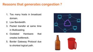 Reasons that generates congestion ?
1. Too many hosts in broadcast
domain.
2. Low Bandwidth.
3. Packet transfer at same time
in Multicasting.
4. Outdated Hardware that
creates bottleneck.
5. Border Gateway Protocol due
to shortest logical path.
 