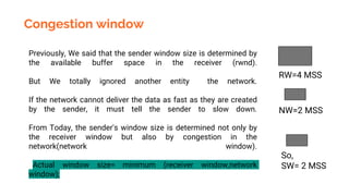 Congestion window
Previously, We said that the sender window size is determined by
the available buffer space in the receiver (rwnd).
But We totally ignored another entity the network.
If the network cannot deliver the data as fast as they are created
by the sender, it must tell the sender to slow down.
From Today, the sender's window size is determined not only by
the receiver window but also by congestion in the
network(network window).
Actual window size= minimum (receiver window,network
window);
RW=4 MSS
NW=2 MSS
So,
SW= 2 MSS
 