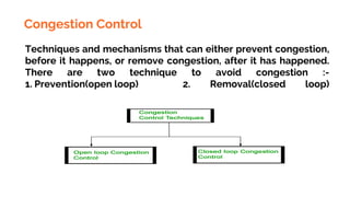 Congestion Control
Techniques and mechanisms that can either prevent congestion,
before it happens, or remove congestion, after it has happened.
There are two technique to avoid congestion :-
1. Prevention(open loop) 2. Removal(closed loop)
 