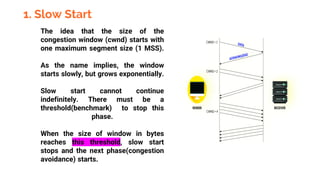 1. Slow Start
The idea that the size of the
congestion window (cwnd) starts with
one maximum segment size (1 MSS).
As the name implies, the window
starts slowly, but grows exponentially.
Slow start cannot continue
indefinitely. There must be a
threshold(benchmark) to stop this
phase.
When the size of window in bytes
reaches this threshold, slow start
stops and the next phase(congestion
avoidance) starts.
 