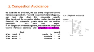 2. Congestion Avoidance
We start with the slow-start, the size of the congestion window
increases exponentially. To avoid congestion before it happens,
one must slow down this exponential growth.
When the size of the congestion window reaches the slow-start
threshold, the exponential growth stops and the additive
growth(add 1 MSS each time) begins.
In the congestion avoidance algorithm, the size of the congestion
window increases additively until congestion is detected.
Start cwnd=l
After round 1 cwnd= 1+ 1 =2
After round 2 cwnd=2+ 1 =3
After round 3 cwnd=3+ 1 =4
 