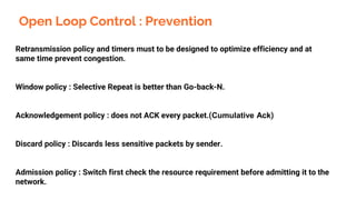 Open Loop Control : Prevention
Retransmission policy and timers must to be designed to optimize efficiency and at
same time prevent congestion.
Window policy : Selective Repeat is better than Go-back-N.
Acknowledgement policy : does not ACK every packet.(Cumulative Ack)
Discard policy : Discards less sensitive packets by sender.
Admission policy : Switch first check the resource requirement before admitting it to the
network.
 