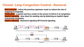 Closed -Loop Congestion Control : Removal
Back pressure : inform the previous upstream router to reduce the rate of
outgoing if congested.
Choke point : a packet sent by a router to the source to inform it of congestion.
Implicit signaling : slow down its sending rate by detecting an implicit signal
concerning congestion.
Explicit signaling : Backward signaling OR Forward signaling.
 