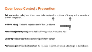 Open Loop Control : Prevention
Retransmission policy and timers must to be designed to optimize efficiency and at same time
prevent congestion.
Window policy : Selective Repeat is better than Go-back-N.
Acknowledgement policy : does not ACK every packet.(Cumulative Ack)
Discard policy : Discards less sensitive packets by sender.
Admission policy : Switch first check the resource requirement before admitting it to the network.
S R
 
