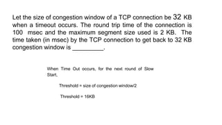 Let the size of congestion window of a TCP connection be 32 KB
when a timeout occurs. The round trip time of the connection is
100 msec and the maximum segment size used is 2 KB. The
time taken (in msec) by the TCP connection to get back to 32 KB
congestion window is _________.
When Time Out occurs, for the next round of Slow
Start,
Threshold = size of congestion window/2
Threshold = 16KB
 