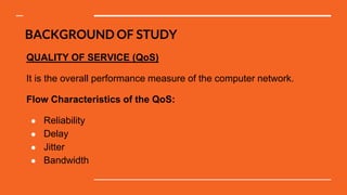 BACKGROUND OF STUDY
QUALITY OF SERVICE (QoS)
It is the overall performance measure of the computer network.
Flow Characteristics of the QoS:
● Reliability
● Delay
● Jitter
● Bandwidth
 