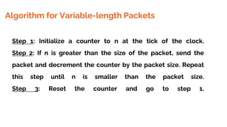 Algorithm for Variable-length Packets
Step 1: Initialize a counter to n at the tick of the clock.
Step 2: If n is greater than the size of the packet, send the
packet and decrement the counter by the packet size. Repeat
this step until n is smaller than the packet size.
Step 3: Reset the counter and go to step 1.
 