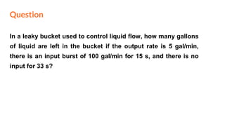 Question
In a leaky bucket used to control liquid flow, how many gallons
of liquid are left in the bucket if the output rate is 5 gal/min,
there is an input burst of 100 gal/min for 15 s, and there is no
input for 33 s?
 