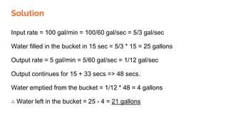 Solution
Input rate = 100 gal/min = 100/60 gal/sec = 5/3 gal/sec
Water filled in the bucket in 15 sec = 5/3 * 15 = 25 gallons
Output rate = 5 gal/min = 5/60 gal/sec = 1/12 gal/sec
Output continues for 15 + 33 secs => 48 secs.
Water emptied from the bucket = 1/12 * 48 = 4 gallons
∴ Water left in the bucket = 25 - 4 = 21 gallons
 