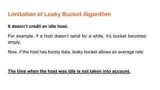 Limitation of Leaky Bucket Algorithm
It doesn’t credit an idle host.
For example, if a host doesn’t send for a while, it’s bucket becomes
empty.
Now, if the host has bursty data, leaky bucket allows an average rate.
The time when the host was idle is not taken into account.
 