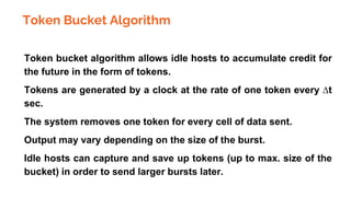 Token Bucket Algorithm
● Token bucket algorithm allows idle hosts to accumulate credit for
the future in the form of tokens.
● Tokens are generated by a clock at the rate of one token every ∆t
sec.
● The system removes one token for every cell of data sent.
● Output may vary depending on the size of the burst.
● Idle hosts can capture and save up tokens (up to max. size of the
bucket) in order to send larger bursts later.
 