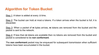 Algorithm for Token Bucket
Step 1: A token is added at every ∆t time.
Step 2: The bucket can hold at most c tokens. If a token arrives when the bucket is full, it is
discarded.
Step 3: When a packet of m bytes arrives, m tokens are removed from the bucket and the
packet is sent to the network.
Step 4: If less than m tokens are available then no tokens are removed from the bucket and
packet is considered to be non conformant.
The non conformant packet may be enqueued for subsequent transmission when sufficient
tokens have been accumulated in the bucket.
 