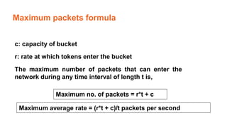 Maximum packets formula
c: capacity of bucket
r: rate at which tokens enter the bucket
The maximum number of packets that can enter the
network during any time interval of length t is,
Maximum no. of packets = r*t + c
Maximum average rate = (r*t + c)/t packets per second
 