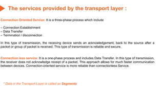 The services provided by the transport layer :
Connection Oriented Service: It is a three-phase process which include
– Connection Establishment
– Data Transfer
– Termination / disconnection
In this type of transmission, the receiving device sends an acknowledgement, back to the source after a
packet or group of packet is received. This type of transmission is reliable and secure.
Connection less service: It is a one-phase process and includes Data Transfer. In this type of transmission,
the receiver does not acknowledge receipt of a packet. This approach allows for much faster communication
between devices. Connection-oriented service is more reliable than connectionless Service.
* Data in the Transport Layer is called as Segments
 