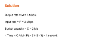Solution
Output rate = M = 5 Mbps
Input rate = P = 3 Mbps
Bucket capacity = C = 2 Mb
∴ Time = C / (M - P) = 2 / (5 - 3) = 1 second
 