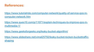 References:
https://www.tutorialride.com/computer-network/quality-of-service-qos-in-
computer-network.htm
https://www.ques10.com/p/11071/explain-techniques-to-improve-qos-in-
multimedia-1/
https://www.geeksforgeeks.org/leaky-bucket-algorithm/
https://www.slideshare.net/vimal25792/leaky-bucket-tocken-buckettraffic-
shaping
 