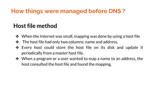 How things were managed before DNS ?
Host file method
❖ When the Internet was small, mapping was done by using a host file
❖ The host file had only two columns: name and address.
❖ Every host could store the host file on its disk and update it
periodically from a master host file.
❖ When a program or a user wanted to map a name to an address, the
host consulted the host file and found the mapping.
 