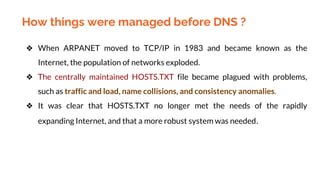 How things were managed before DNS ?
❖ When ARPANET moved to TCP/IP in 1983 and became known as the
Internet, the population of networks exploded.
❖ The centrally maintained HOSTS.TXT file became plagued with problems,
such as traffic and load, name collisions, and consistency anomalies.
❖ It was clear that HOSTS.TXT no longer met the needs of the rapidly
expanding Internet, and that a more robust system was needed.
 