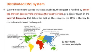 Distributed DNS system
➢ Every time someone wishes to access a website, the request is handled by one of
the thirteen core servers known as the “root” servers, or a server lower on the
Internet hierarchy that takes the bulk of the requests, the DNS is the key to
correct completion of that request.
 