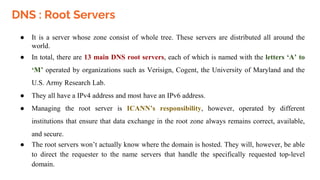 DNS : Root Servers
● It is a server whose zone consist of whole tree. These servers are distributed all around the
world.
● In total, there are 13 main DNS root servers, each of which is named with the letters ‘A’ to
‘M’ operated by organizations such as Verisign, Cogent, the University of Maryland and the
U.S. Army Research Lab.
● They all have a IPv4 address and most have an IPv6 address.
● Managing the root server is ICANN’s responsibility, however, operated by different
institutions that ensure that data exchange in the root zone always remains correct, available,
and secure.
● The root servers won’t actually know where the domain is hosted. They will, however, be able
to direct the requester to the name servers that handle the specifically requested top-level
domain.
 
