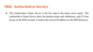 DNS : Authoritative Servers
● The Authoritative Name Server is the last stop in the name server query. The
Authoritative Name Server takes the domain name and subdomain, and if it has
access to the DNS records, it returns the correct IP address to the DNS Resolver.
 