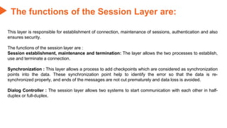 This layer is responsible for establishment of connection, maintenance of sessions, authentication and also
ensures security.
The functions of the session layer are :
Session establishment, maintenance and termination: The layer allows the two processes to establish,
use and terminate a connection.
Synchronization : This layer allows a process to add checkpoints which are considered as synchronization
points into the data. These synchronization point help to identify the error so that the data is re-
synchronized properly, and ends of the messages are not cut prematurely and data loss is avoided.
Dialog Controller : The session layer allows two systems to start communication with each other in half-
duplex or full-duplex.
The functions of the Session Layer are:
 
