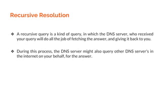 Recursive Resolution
❖ A recursive query is a kind of query, in which the DNS server, who received
your query will do all the job of fetching the answer, and giving it back to you.
❖ During this process, the DNS server might also query other DNS server's in
the internet on your behalf, for the answer.
 