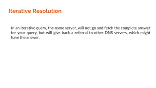 Iterative Resolution
In an iterative query, the name server, will not go and fetch the complete answer
for your query, but will give back a referral to other DNS servers, which might
have the answer.
 