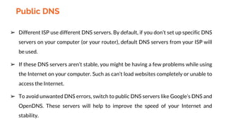 ➢ Different ISP use different DNS servers. By default, if you don’t set up specific DNS
servers on your computer (or your router), default DNS servers from your ISP will
be used.
➢ If these DNS servers aren’t stable, you might be having a few problems while using
the Internet on your computer. Such as can’t load websites completely or unable to
access the Internet.
➢ To avoid unwanted DNS errors, switch to public DNS servers like Google’s DNS and
OpenDNS. These servers will help to improve the speed of your Internet and
stability.
Public DNS
 