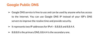 ➢ Google DNS service is free to use and can be used by anyone who has access
to the Internet. You can use Google DNS IP instead of your ISP’s DNS
servers to improve the resolve time and provide security.
➢ It represents two IP addresses for IPv4 – 8.8.8.8 and 8.8.4.4.
➢ 8.8.8.8 is the primary DNS, 8.8.4.4 is the secondary one.
Google Public DNS
 
