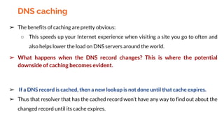 ➢ The benefits of caching are pretty obvious:
○ This speeds up your Internet experience when visiting a site you go to often and
also helps lower the load on DNS servers around the world.
➢ What happens when the DNS record changes? This is where the potential
downside of caching becomes evident.
➢ If a DNS record is cached, then a new lookup is not done until that cache expires.
➢ Thus that resolver that has the cached record won’t have any way to find out about the
changed record until its cache expires.
DNS caching
 