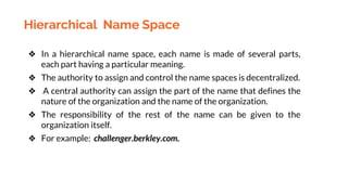 Hierarchical Name Space
❖ In a hierarchical name space, each name is made of several parts,
each part having a particular meaning.
❖ The authority to assign and control the name spaces is decentralized.
❖ A central authority can assign the part of the name that defines the
nature of the organization and the name of the organization.
❖ The responsibility of the rest of the name can be given to the
organization itself.
❖ For example: challenger.berkley.com.
 