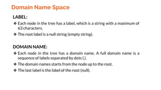 Domain Name Space
LABEL:
❖ Each node in the tree has a label, which is a string with a maximum of
63 characters.
❖ The root label is a null string (empty string).
DOMAIN NAME:
❖ Each node in the tree has a domain name. A full domain name is a
sequence of labels separated by dots (.).
❖ The domain names starts from the node up to the root.
❖ The last label is the label of the root (null).
 