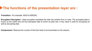 The functions of the presentation layer are :
Translation : For example, ASCII to EBCDIC.
Encryption/ Decryption : Data encryption translates the data into another form or code. The encrypted data is
known as the cipher text and the decrypted data is known as plain text. A key value is used for encrypting as
well as decrypting data.
Compression: Reduces the number of bits that need to be transmitted on the network.
 