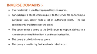 INVERSE DOMAINS :-
● Inverse domain is used to map an address to a name.
● For example, a client send a request to the server for performing a
particular task, server finds a list of authorized client. The list
contains only IP addresses of the client.
● The server sends a query to the DNS server to map an address to a
name to determine if the client is on the authorized list.
● This query is called an inverse query.
● This query is handled by first level node called arpa.
 