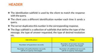 HEADER
❖ The identification subfield is used by the client to match the response
with the query.
❖ The client uses a different identification number each time it sends a
query.
❖ The server duplicates this number in the corresponding response.
❖ The flags subfield is a collection of subfields that define the type of the
message, the type of answer requested, the type of desired resolution
etc.
 