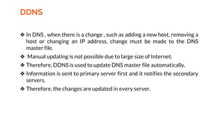 DDNS
❖ In DNS , when there is a change , such as adding a new host, removing a
host or changing an IP address, change must be made to the DNS
master file.
❖ Manual updating is not possible due to large size of Internet.
❖ Therefore, DDNS is used to update DNS master file automatically.
❖ Information is sent to primary server first and it notifies the secondary
servers.
❖ Therefore, the changes are updated in every server.
 