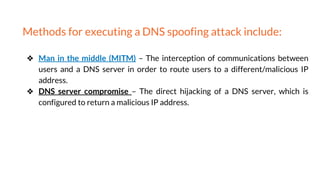 Methods for executing a DNS spoofing attack include:
❖ Man in the middle (MITM) – The interception of communications between
users and a DNS server in order to route users to a different/malicious IP
address.
❖ DNS server compromise – The direct hijacking of a DNS server, which is
configured to return a malicious IP address.
 