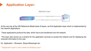 Application Layer:
At the very top of the OSI Reference Model stack of layers, we find Application layer which is implemented by
the network applications.
These applications produce the data, which has to be transferred over the network.
This layer also serves as a window for the application services to access the network and for displaying the
received information to the user.
Ex: Application – Browsers, Skype Messenger etc.
**Application Layer is also called as Desktop Layer.
 
