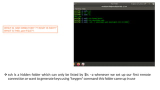 EVER TRIED CONNECTING TO A REMOTE
SERVER??
WHAT IS .SSH DIRECTORY ?? WHAT IS SSH??
WHAT 'S THIS .pem FILE??
 ssh is a hidden folder which can only be listed by $ls –a whenever we set up our first remote
connection or want to generate keys using "keygen" command this folder came up in use
 
